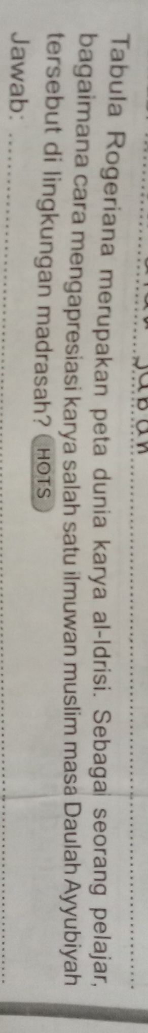 Tabula Rogeriana merupakan peta dunia karya al-Idrisi. Sebaga seorang pelajar, 
bagaimana cara mengapresiasi karya salah satu ilmuwan muslim masa Daulah Ayyubiyah 
tersebut di lingkungan madrasah? HOts 
Jawab:_