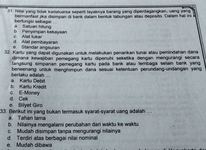 Nilai yang tidak kadaluarsa seperti layaknya barang yang diperdagangkan, uang yang
bermanfaat jika disimpan di bank dalam bentuk tabungan atau deposito. Dalam hal ini 
berfungsi sebagai ...
a. Satuan hitung
b. Penyimpan kekayaan
c. Alat tukar
d. Alat pembayaran
e Standar angsuran
32. Kartu yang dapat digunakan untuk melakukan penarikan tunai atau pemindahan dana
dimana kewajiban pemegang kartu dipenuhi seketika dengan mengurangi secara
langsung simpanan pemegang kartu pada bank atau lembaga selain bank yang
berwenang untuk menghimpun dana sesuai ketentuan perundang-undangan yang
berlaku adalah ...
a. Kartu Debit
b. Kartu Kredit
c. E-Money
d. Cek
e. Bilyet Giro
33. Berikut ini yang bukan termasuk syarat-syarat uang adalah ...
a. Tahan lama
b. Nilainya mengalami perubahan dari waktu ke waktu
c. Mudah disimpan tanpa mengurangi nilainya
d. Terdiri atas berbagai nilai nominal
e. Mudah dibawa