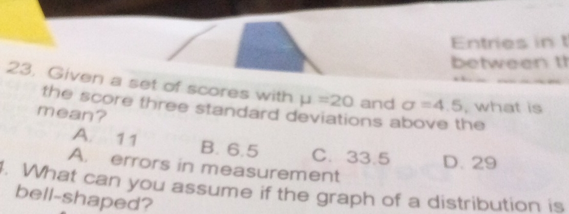 Entries in t
between t
23. Given a set of scores with mu =20 and sigma =4.5 , what is
the score three standard deviations above the
mean?
A. 11 B. 6.5 C. 33.5 D. 29
A. errors in measurement
. What can you assume if the graph of a distribution is
bell-shaped?