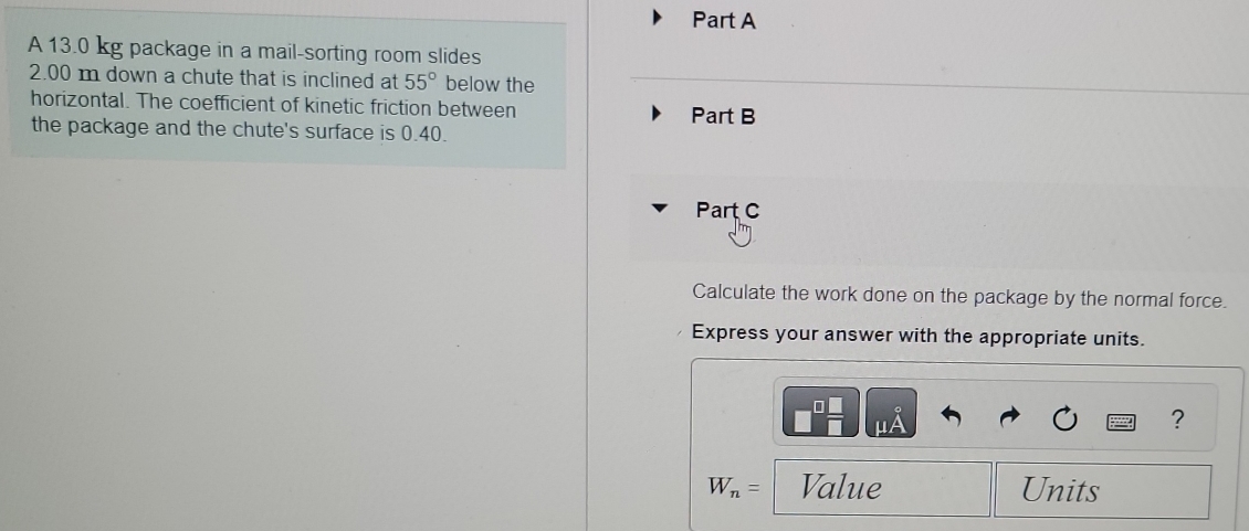 A 13.0 kg package in a mail-sorting room slides
2.00 m down a chute that is inclined at 55° below the 
horizontal. The coefficient of kinetic friction between Part B 
the package and the chute's surface is 0.40. 
Part C 
Calculate the work done on the package by the normal force. 
Express your answer with the appropriate units. 
?
W_n= Value Units