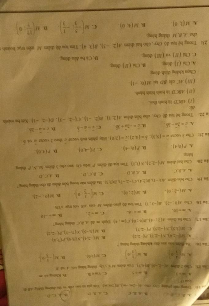 A. B C_1D_1C B.  B. C C. C A D D. A. C. D
e 14: Trong c pháng Cyy cho A(-2n,-n) B(2π ,π ) Với giá tri náo cíh er thi-đưởng thắng AB đi
0
A. m=3 B. m=5 C. rm e R D. Không có m
Cầm 15: Cho 2 điễm A(-2,-3),B(4,7) Tim điểm M=y_0 thàng bàng véi A sǎ B
A. M( 4/3 ,6) B. M( 1/3 ;0) C. M(1,0) p. M(- 1/3 :0).
Căa 16: Ba đilm nào sau đây không thắng hàng 7
A. M(-2,4),N(-2,7),P(-2,2) B. M(-2,4),N(5,4),P(7,4)
C M(3:5),N(-2:5),P(-2:7) D. M(5,-5),N(7,-7),P(-2,2)
Câu 17: Cho ba điểm A(2;-4),B(6;0),C(m;4) Định m đề A.B.C zhàng hàng?
A. n=10. B. m=-6. C. m=2. D. m=-10.
Câu 18: Cho A(0;-2),B(-3;1).  Tim tọa độ giao điểm M của AB. với trực x'Ox
A. M(-2;0). B. M(2;0). C. M(- 1/2 :0). D. M(0;-2).
ầu 19: Cho bốn điểm A(E-1),B(2,4),C(-2;-7),D(3;3). Ba điểm não trong bốn điểm đã cho thắng hàng?
A. A, B,C B. .A. B. D . C. B,C, D . D. A.C.D.
ău 20: Cho hai điểm M(-2;2),N(l;l) : Tim tọa độ điễm P trên Ox sao cho 3 điểm M, N, P thăng
háng.
A. P(0;4). B. P(0,-4). C. P(-4,0). D. P(4;0).
u 21： Cho 3 vecto vector a=(5,3);vector b=(4;2);c=(2;0). Hiy phân tích vecto c theo 2 vecto à và δ .
A. vector c=2vector a-3vector b B. hat c=-2hat a+3hat b. C. c=vector c D. c=a-2b.
Ju 22: Trong hệ tọa độ Chy, cho bốn điểm A(2;1),B(2;-1),C(-2,-3),D(-2,-1) Xét ba mệnh
đề:
(1) ABCD là hình thoi.
( Ⅱ ) ABCD là hình binh hành.
(Ⅲ//) AC cắt BD tại M(0;-1).
Chọn khẳng định đùng
A. Chi (1) dùng. B. Chi ( // ) đúng
C. Chi (//) và (///) đùng. D. Cá ba đều đũng
23: Trong h^^2 tọa độ Cy , cho hai điểm A(2,-3),B(3;4). Tim tọa độ điểm M trên trục hoành  
cho A. B, M thăng hàng
A. M(1;0). B. M(4;0). C. M(- 5/3 ;- 1/3 ). D. M( 17/7 ,0)