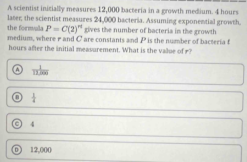 A scientist initially measures 12,000 bacteria in a growth medium. 4 hours
later, the scientist measures 24,000 bacteria. Assuming exponential growth,
the formula P=C(2)^rt gives the number of bacteria in the growth
medium, where 7 and C are constants and P is the number of bacteria t
hours after the initial measurement. What is the value of r?
a  1/12,000 
 1/4 
C) 4
D 12,000