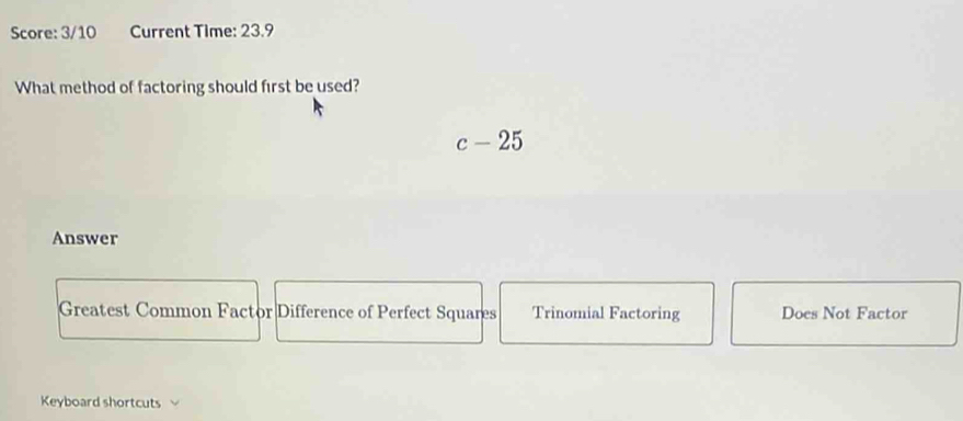 Score: 3/10 Current Time: 23.9
What method of factoring should first be used?
c-25
Answer
Greatest Common Factor Difference of Perfect Squares Trinomial Factoring Does Not Factor
Keyboard shortcuts