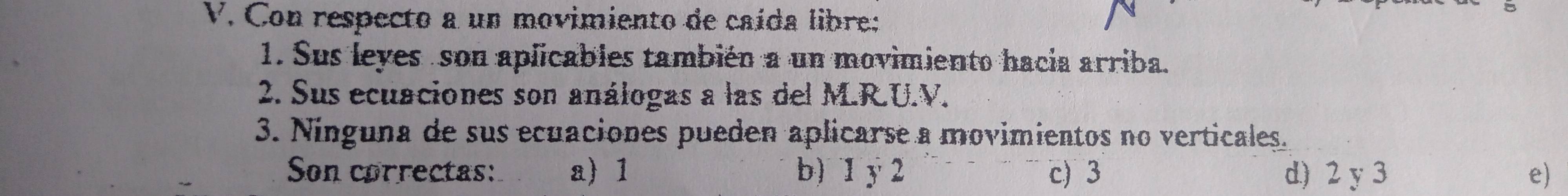 Con respecto a un movimiento de caída libre:
1. Sus leyes son aplicables también a un movimiento hacia arriba.
2. Sus ecuaciones son análogas a las del M.R.U.V.
3. Ninguna de sus ecuaciones pueden aplicarse a movimientos no verticales.
Son correctas: a) 1 b) 1 y 2 c) 3 d) 2 y 3 e)