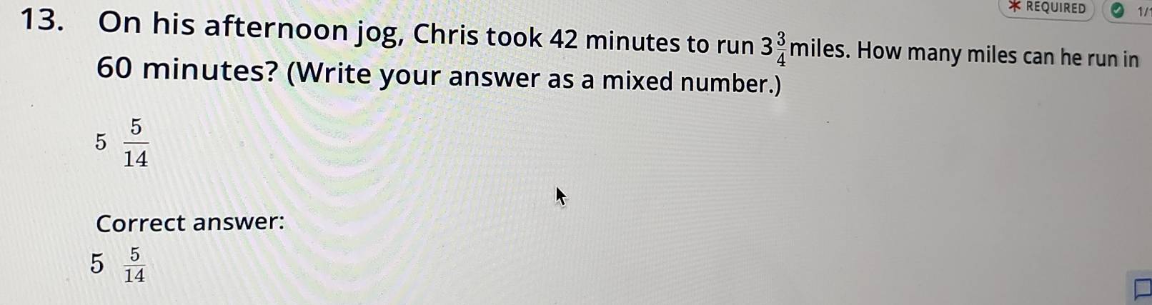 REQUIRED 1/
13. On his afternoon jog, Chris took 42 minutes to run 3 3/4 miles. How many miles can he run in
60 minutes? (Write your answer as a mixed number.)
5 5/14 
Correct answer:
5  5/14 