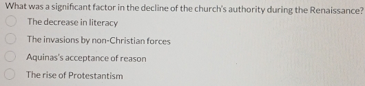 What was a signifcant factor in the decline of the church's authority during the Renaissance?
The decrease in literacy
The invasions by non-Christian forces
Aquinas's acceptance of reason
The rise of Protestantism