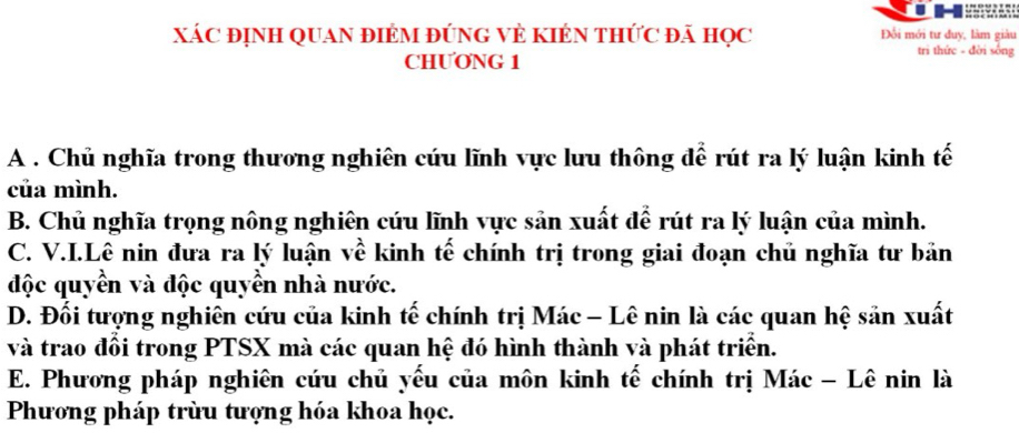 XÁC ĐỊNH QUAN ĐIÉM ĐỨNG VÈ KIÉN THỨC đã HọC Đổi mới tư đuy, làm giàu
CHƯONG 1
tri thức - đời sống
A . Chủ nghĩa trong thương nghiên cứu lĩnh vực lưu thông để rút ra lý luận kinh tế
của mình.
B. Chủ nghĩa trọng nông nghiên cứu lĩnh vực sản xuất để rút ra lý luận của mình.
C. V.I.Lê nin đưa ra lý luận về kinh tế chính trị trong giai đoạn chủ nghĩa tư bản
độc quyền và độc quyền nhà nước.
D. Đối tượng nghiên cứu của kinh tế chính trị Mác - Lê nin là các quan hệ sản xuất
và trao đổi trong PTSX mà các quan hệ đó hình thành và phát triển.
E. Phương pháp nghiên cứu chủ yếu của môn kinh tế chính trị Mác - Lê nin là
Phương pháp trừu tượng hóa khoa học.