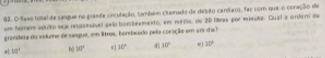 faxo total de sangue no grande ciiculação, tombém cilamado de desito cardíaco, far com que o conação de
em homem aduito seja respaesável pelo bombeamento, em média, de 20 lias por misusa. Qual a ordem de
grandeza do volume de sangue, em litros, bombeado pelo coração em er dia?
10' b 10^3 10° 4| 10° e 30°