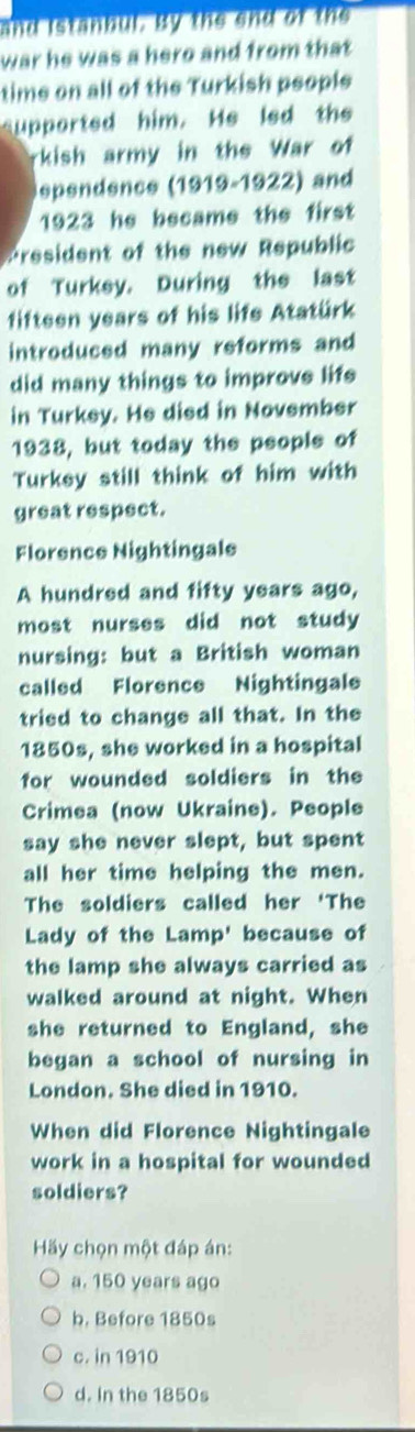 and istanbul. By the end of the
war he was a hero and from that
time on all of the Turkish people
upported him. He led the
rkish army in the War of
ependence (1919-1922) and
1923 he became the first
President of the new Republic
of Turkey. During the last
fifteen years of his life Atatürk
introduced many reforms and
did many things to improve life
in Turkey. He died in November
1938, but today the people of
Turkey still think of him with
great respect.
Florence Nightingale
A hundred and fifty years ago,
most nurses did not study
nursing: but a British woman
called Florence Nightingale
tried to change all that. In the
1850s, she worked in a hospital
for wounded soldiers in the
Crimea (now Ukraine). People
say she never slept, but spent
all her time helping the men.
The soldiers called her 'The
Lady of the Lamp' because of
the lamp she always carried as
walked around at night. When
she returned to England, she
began a school of nursing in
London. She died in 1910.
When did Florence Nightingale
work in a hospital for wounded
soldiers?
Hãy chọn một đáp án:
a. 150 years ago
b. Before 1850s
c. in 1910
d. In the 1850s