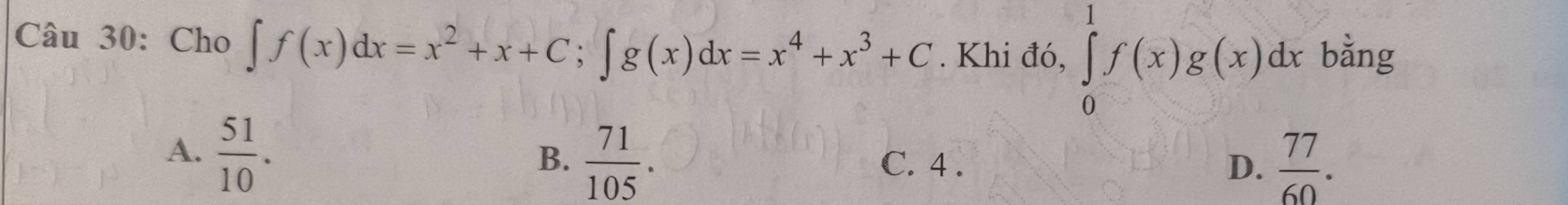 Cho ∈t f(x)dx=x^2+x+C; ∈t g(x)dx=x^4+x^3+C. Khi đó, ∈tlimits _0^(1f(x)g(x)dx bằng
A. frac 51)10.
B、  71/105 . C. 4. D.  77/60 .