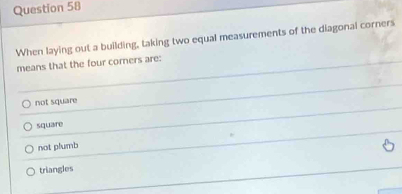 When laying out a building, taking two equal measurements of the diagonal corners
means that the four corners are:
not square
square
not plumb
triangles