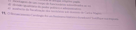 irai as ântigas religiões pagãs.
c) montagem de um corpo de funcionários subordinados ao rei.
d) divisão igualitária do poder político e administrativo.
e) ausência da fiscalização dos territórios sob domínio de Carlos Magno.
_
11. O Renascimento Carolíngio foi um fenômeno histórico duradouro? Justifique sua resposta.
_