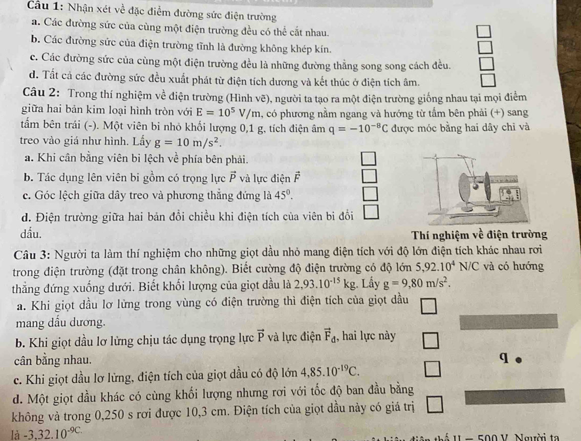 Nhận xét về đặc điểm đường sức điện trường
a. Các đường sức của cùng một điện trường đều có thể cắt nhau.
b. Các đường sức của điện trường tĩnh là đường không khép kín.
c. Các đường sức của cùng một điện trường đều là những đường thẳng song song cách đều.
d. Tất cả các đường sức đều xuất phát từ điện tích dương và kết thúc ở điện tích âm.
Câu 2: Trong thí nghiệm về điện trường (Hình vẽ), người ta tạo ra một điện trường giống nhau tại mọi điểm
giữa hai bản kim loại hình tròn với E=10^5V/m , có phương nằm ngang và hướng từ tấm bên phải (+) sang
tẩm bên trái (-). Một viên bi nhỏ khối lượng 0,1 g, tích điện âm q=-10^(-8)C được móc bằng hai dây chỉ và
treo vào giá như hình. Lấy g=10m/s^2.
a. Khi cân bằng viên bi lệch về phía bên phải.
b. Tác dụng lên viên bi gồm có trọng lực vector P và lực điện F
c. Góc lệch giữa dây treo và phương thắng đứng là 45^0.
d. Điện trường giữa hai bản đồi chiều khi điện tích của viên bi đồi □
dấu.
Thí nghiệm về điện trường
Câu 3: Người ta làm thí nghiệm cho những giọt dầu nhỏ mang điện tích với độ lớn điện tích khác nhau rơi
trong điện trường (đặt trong chân không). Biết cường độ điện trường có độ lớn 5,92.10^4N/C và có hướng
thắng đứng xuống dưới. Biết khối lượng của giọt dầu là 2,93.10^(-15)kg. Lấy g=9,80m/s^2.
a. Khi giọt dầu lơ lửng trong vùng có điện trường thì điện tích của giọt dầu
mang dấu dương.
b. Khi giọt dầu lơ lửng chịu tác dụng trọng lực vector P và lực điện vector F_d , hai lực này
cân bằng nhau.
c. Khi giọt dầu lơ lửng, điện tích của giọt dầu có độ lớn 4,85.10^(-19)C.
d. Một giọt dầu khác có cùng khối lượng nhưng rơi với tốc độ ban đầu bằng
không và trong 0,250 s rơi được 10,3 cm. Điện tích của giọt dầu này có giá trị
là -3,32.10^(-9C.) U  - 500 V. Người ta