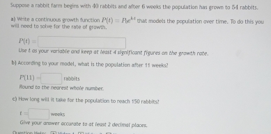 Suppose a rabbit farm begins with 40 rabbits and after 6 weeks the population has grown to 54 rabbits. 
a) Write a continuous growth function P(t)=P(e^(kt) that models the population over time. To do this you 
will need to solve for the rate of growth.
P(t)=□
Lse t as your variable and keep at least 4 significant figures on the growth rate. 
b) According to your model, what is the population after 11 weeks?
P(11)=□ rabbits 
Round to the nearest whole number. 
c) How long will it take for the population to reach 150 rabbits?
t=□ wooks 
Give your answer accurate to at least 2 decimal places.