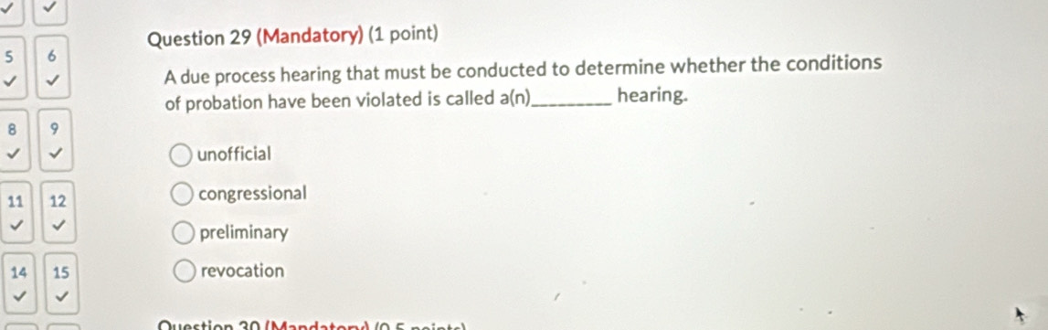 (Mandatory) (1 point)
5 6
√ √ A due process hearing that must be conducted to determine whether the conditions
of probation have been violated is called a(n) _ hearing.
8 9
√ unofficial
11 12 congressional
√ √
preliminary
14 15 revocation
√ √
Question 30 (Mandate