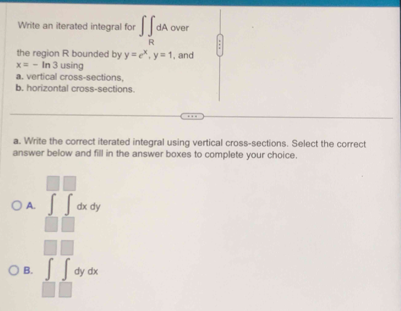 Write an iterated integral for ∈t ∈t _RdA over
.
the region R bounded by y=e^x, y=1 , and
x=-ln 3 using
a. vertical cross-sections,
b. horizontal cross-sections.
a. Write the correct iterated integral using vertical cross-sections. Select the correct
answer below and fill in the answer boxes to complete your choice.
□  
A. ∈t ∈t dxdy
|| 
□ 
B. ∈tlimits _□ ∈tlimits dydx