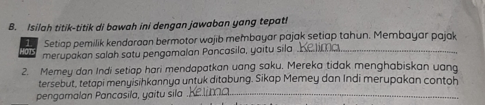 Isilah titik-titik di bawah ini dengan jawaban yang tepat! 
1. Setiap pemilik kendaraan bermotor wajib membayar pajak setiap tahun. Membayar pajak 
HOTS merupakan salah satu pengamalan Pancasila, yaitu sila .._ 
2. Memey dan Indi setiap hari mendapatkan uang saku. Mereka tidak menghabiskan uang 
tersebut, tetapi menyisihkannya untuk ditabung. Sikap Memey dan Indi merupakan contoh 
pengamalan Pancasila, yaitu sila_