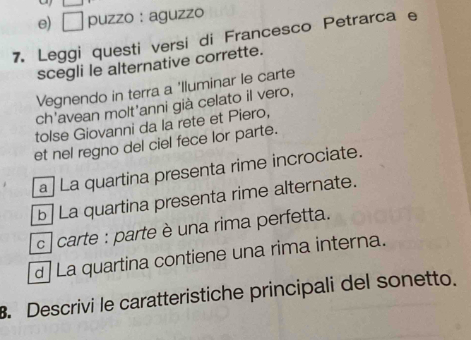 e) □ puzzo : aguzzo
7. Leggi questi versi di Francesco Petrarca e
scegli le alternative corrette.
Vegnendo in terra a 'lluminar le carte
ch'avean molt'anni già celato il vero,
tolse Giovanni da la rete et Piero,
et nel regno del ciel fece lor parte.
a| La quartina presenta rime incrociate.
b La quartina presenta rime alternate.
c] carte : parte è una rima perfetta.
d] La quartina contiene una rima interna.
B. Descrivi le caratteristiche principali del sonetto.