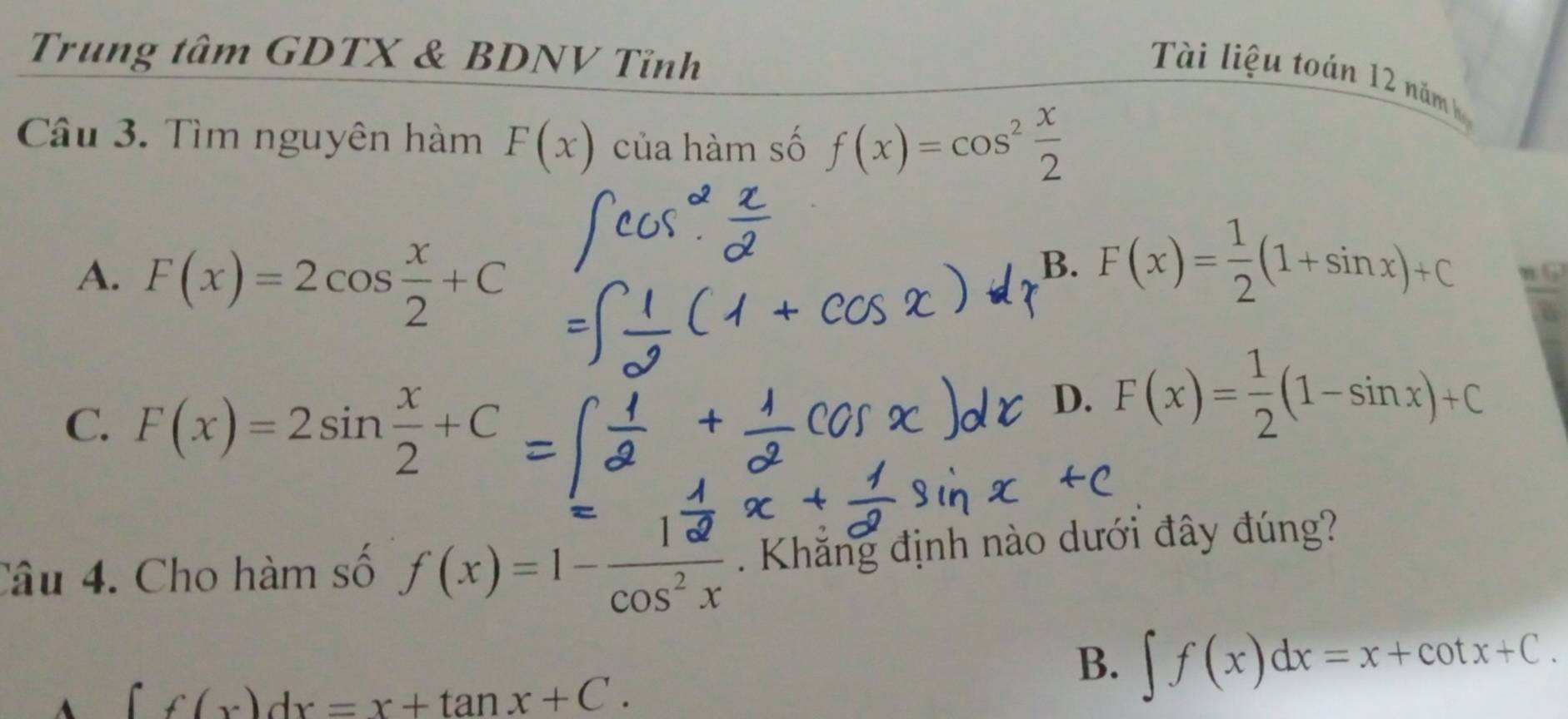 Trung tâm GDTX & BDNV Tỉnh
Tài liệu toán 12 năm h
Câu 3. Tìm nguyên hàm F(x) của hàm số f(x)=cos^2 x/2 
A. F(x)=2cos  x/2 +C
B. F(x)= 1/2 (1+sin x)+C n 6
C. F(x)=2sin  x/2 +C
D. F(x)= 1/2 (1-sin x)+C
Câu 4. Cho hàm số f(x)=1- 12/cos^2x . Khăng định nào dưới đây đúng?
B. ∈t f(x)dx=x+cot x+C.
A ∈t f(x)dx=x+tan x+C.