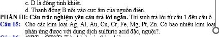 c. D là đồng tinh khiết
d. Thanh đồng B nổi vào cực âm của nguồn điện.
PHAN III: Cầu trắc nghiệm yêu cầu trả lời ngắn. Thí sinh trả lời từ cầu 1 đến câu 6.
Câu 15: Cho các kim loại Ag, Al, Au, Cu, Cr, Fe, Mg, Pt, Zn. Có bao nhiêu kim loại
phản ứng được với dung dịch sulfuric acid đặc, nguội?.