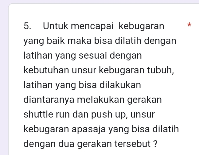 Untuk mencapai kebugaran * 
yang baik maka bisa dilatih dengan 
latihan yang sesuai dengan 
kebutuhan unsur kebugaran tubuh, 
latihan yang bisa dilakukan 
diantaranya melakukan gerakan 
shuttle run dan push up, unsur 
kebugaran apasaja yang bisa dilatih 
dengan dua gerakan tersebut ?