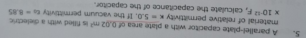 A parallel-plate capacitor with a plate area of 0.02m^2 is filled with a dielectric 
material of relative permittivity k=5.0. If the vacuum permittivity varepsilon _0=8.85
* 10^(-12)F , calculate the capacitance of the capacitor.