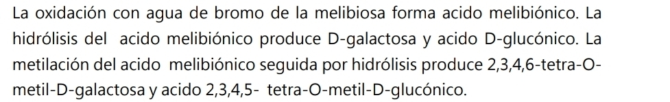 La oxidación con agua de bromo de la melibiosa forma acido melibiónico. La 
hidrólisis del acido melibiónico produce D-galactosa y acido D-glucónico. La 
metilación del acido melibiónico seguida por hidrólisis produce 2, 3, 4, 6 -tetra-O- 
metil-D-galactosa y acido 2, 3, 4, 5 - tetra-O-metil-D-glucónico.