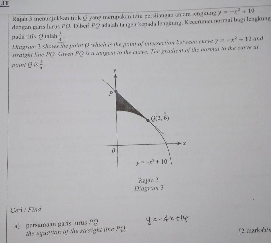 IT
Rajah 3 menunjukkan titik Q yang merupakan titik persilangan antara lengkung y=-x^2+10
dengan garis lurus PQ. Diberi PQ adalah tangen kepada lengkung. Kecerunan normal bagi lengkung
pada titik Q ialah  1/4 . and
Diagram 3 shows the point Q which is the point of intersection between curve y=-x^2+10
straight line PQ. Given PQ is a tangent to the curve. The gradient of the normal to the curve at
point Q is  1/4 .
Rajah 3
Diagram 3
Cari / Find
a) persamaan garis lurus PQ
the equation of the straight line PQ.
[2 markah/