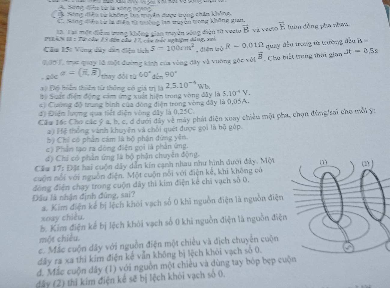 a ceu nàa sai day là sai kh nội về song vyn  n
A. Sống điện từ là sóng ngang.
B. Sống điện từ không lan truyền được trọng chân không,
C. Sóng điện từ là điện từ trường lan truyền trong không gian.
Di Tại một điểm trong không gian truyền sóng điện từ vecto vector B và vecto vector E luôn đồng pha nhau.
PHAN I : Tiề câu 15 đến cứu 17, câu trắc nghiệm đủng, sai
Câm 15: Vòng dây dẫn diện tích S=100cm^2 , điện trở R=0,01Omega quay đều trong từ trường đều B=
0,05T, trực quay là một đường kính của vòng dây và vuông góc với vector B. Cho biết trong thời gian Jt=0,5s
góc alpha =(overline n,overline B) thay đổi từ 60°40° 90°
a) Độ biển thiên từ thông có giá trị là 2,5.10^(-4)Wb.
*) Suất điện động cảm ứng xuất hiện trong vòng dây là 5.10^(-4)V.
c) Cường độ trung bình của dòng điện trong vòng dây là 0,05A.
d) Điện lượng qua tiết diện vòng dây là 0,25C.
Cầu 16: Cho các ý a, b, c, d dưới đây về máy phát điện xoay chiều một pha, chọn đúng/sai cho mỗi ý:
a) Hệ thống vành khuyên và chối quét được gọi là bộ góp.
b) Chi có phần cảm là bộ phận đứng yên.
c) Phần tạo ra dồng điện gọi là phần ứng.
d) Chỉ có phần ứng là bộ phận chuyên động.
Cầu 17: Đặt hai cuộn dây dẫn kín cạnh nhau như hình dưới đây. Một
cuộn nổi với nguồn điện. Một cuộn nối với điện kế, khi không có
đồng điện chạy trong cuộn dây thì kim điện kế chi vạch số 0.
Đầu là nhận định đúng, sai?
a. Kim điện kế bị lệch khói vạch số 0 khi nguồn điện là nguồn điện
xoay chiều.
b. Kim điện kế bị lệch khỏi vạch số 0 khi nguồn điện là nguồn điện
một chiều.
c. Mắc cuộn dây với nguồn điện một chiều và dịch chuyển cuộn
đây ra xa thì kim điện kế vẫn không bị lệch khỏi vạch số 0.
đ. Mắc cuộn dây (1) với nguồn một chiều và dùng tay bóp bẹp cu
dây (2) thì kim điện kế sẽ bị lệch khỏi vạch số 0.