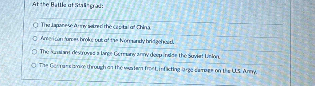 At the Battle of Stalingrad:
The Japanese Army seized the capital of China.
American forces broke out of the Normandy bridgehead.
The Russians destroyed a large Germany army deep inside the Soviet Union.
The Germans broke through on the western front, inflicting large damage on the U.S. Army.