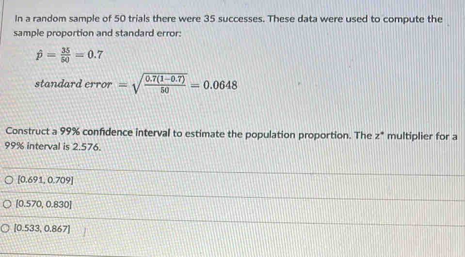 In a random sample of 50 trials there were 35 successes. These data were used to compute the
sample proportion and standard error:
hat p= 35/50 =0.7
standard error =sqrt(frac 0.7(1-0.7))50=0.0648
Construct a 99% confidence interval to estimate the population proportion. The z * multiplier for a
99% interval is 2.576.
[0.691,0.709]
[0.570,0.830]
[0.533,0.867]