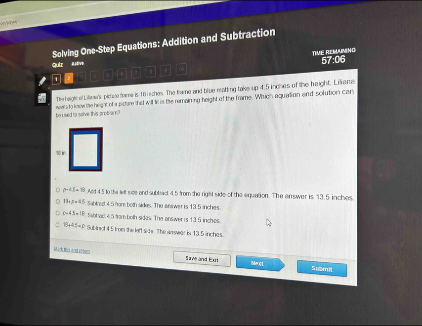om/player/
Solving One-Step Equations: Addition and Subtraction
TIME REMAINING
Quiz Active
57:06
1 2 3 4 5 6 7 8 9 10
The height of Liliana's picture frame is 18 inches. The frame and blue matting take up 4.5 inches of the height. Liliana
wants to know the height of a picture that will fit in the remaining height of the frame. Which equation and solution can
be used to solve this problem?
p-4.5=18 : Add 4.5 to the left side and subtract 4.5 from the right side of the equation. The answer is 13.5 inches.
18+p=4.5 : Subtract 4.5 from both sides. The answer is 13.5 inches.
p+4.5=18 : Subtract 4.5 from both sides. The answer is 13.5 inches.
18+4.5=p : Subtract 4.5 from the left side. The answer is 13.5 inches.
Mark this and return
Save and Exit Next Submit