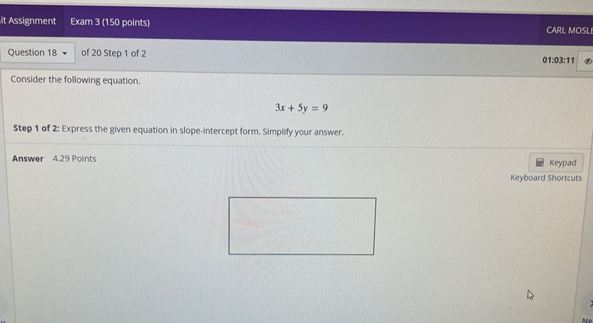 it Assignment Exam 3 (150 points) 
CARL MOSL 
Question 18 of 20 Step 1 of 2 01:03:11 
Consider the following equation.
3x+5y=9
Step 1 of 2: Express the given equation in slope-intercept form. Simplify your answer. 
Answer 4.29 Points Keypad 
Keyboard Shortcuts