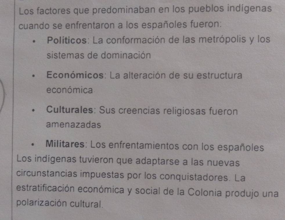 Los factores que predominaban en los pueblos indígenas
cuando se enfrentaron a los españoles fueron:
Políticos: La conformación de las metrópolis y los
sistemas de dominación
Económicos: La alteración de su estructura
económica
Culturales: Sus creencias religiosas fueron
amenazadas
Militares: Los enfrentamientos con los españoles
Los indígenas tuvieron que adaptarse a las nuevas
circunstancias impuestas por los conquistadores. La
estratificación económica y social de la Colonia produjo una
polarización cultural.