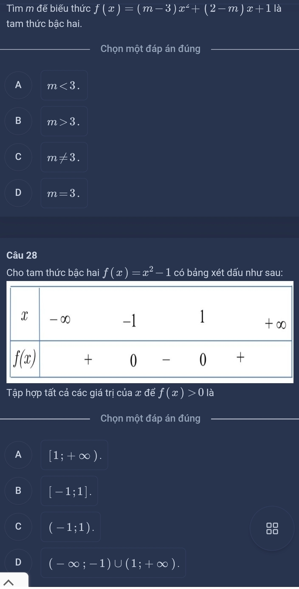 Tìm m đế biếu thức f(x)=(m-3)x^2+(2-m)x+1 là
tam thức bậc hai.
Chọn một đáp án đúng
A m<3.
B m>3.
C m!= 3.
D m=3.
Câu 28
Cho tam thức bậc hai f(x)=x^2-1 có bảng xét dấu như sau:
Tập hợp tất cả các giá trị của x để f(x)>0 là
Chọn một đáp án đúng
A [1;+∈fty ).
B [-1;1].
C (-1;1).
88
D (-∈fty ;-1)∪ (1;+∈fty ).