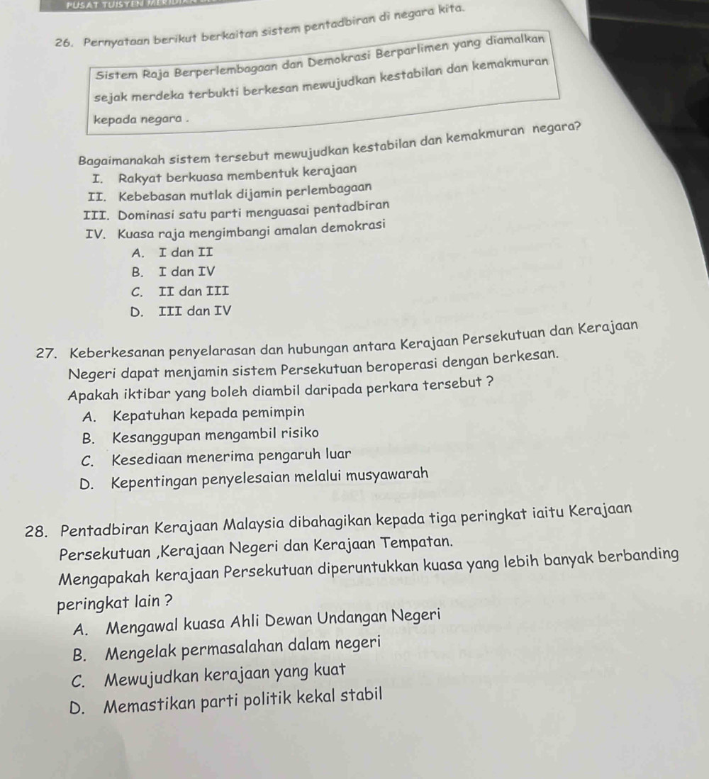 PUSAT TUISYEN
26. Pernyataan berikut berkaitan sistem pentadbiran di negara kita.
Sistem Raja Berperlembagaan dan Demokrasi Berparlimen yang diamalkan
sejak merdeka terbukti berkesan mewujudkan kestabilan dan kemakmuran
kepada negara .
Bagaimanakah sistem tersebut mewujudkan kestabilan dan kemakmuran negara?
I. Rakyat berkuasa membentuk kerajaan
II. Kebebasan mutlak dijamin perlembagaan
III. Dominasi satu parti menguasai pentadbiran
IV. Kuasa raja mengimbangi amalan demokrasi
A. I dan II
B. I dan IV
C. II dan III
D. III dan IV
27. Keberkesanan penyelarasan dan hubungan antara Kerajaan Persekutuan dan Kerajaan
Negeri dapat menjamin sistem Persekutuan beroperasi dengan berkesan.
Apakah iktibar yang boleh diambil daripada perkara tersebut ?
A. Kepatuhan kepada pemimpin
B. Kesanggupan mengambil risiko
C. Kesediaan menerima pengaruh luar
D. Kepentingan penyelesaian melalui musyawarah
28. Pentadbiran Kerajaan Malaysia dibahagikan kepada tiga peringkat iaitu Kerajaan
Persekutuan ,Kerajaan Negeri dan Kerajaan Tempatan.
Mengapakah kerajaan Persekutuan diperuntukkan kuasa yang lebih banyak berbanding
peringkat lain ?
A. Mengawal kuasa Ahli Dewan Undangan Negeri
B. Mengelak permasalahan dalam negeri
C. Mewujudkan kerajaan yang kuat
D. Memastikan parti politik kekal stabil