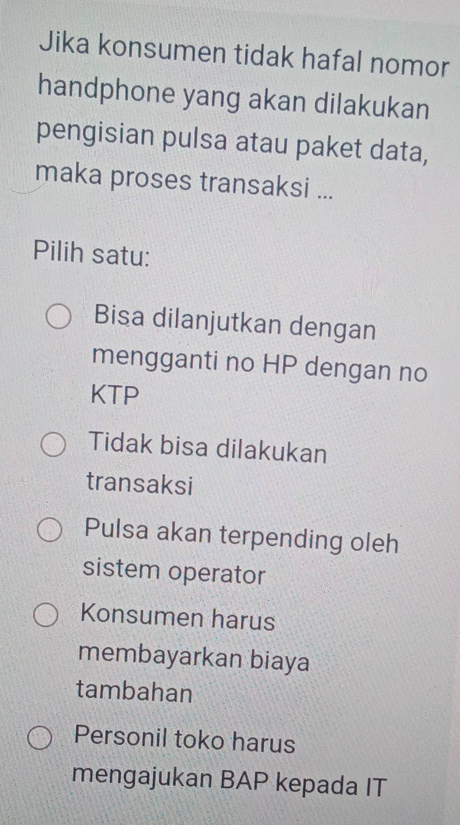 Jika konsumen tidak hafal nomor
handphone yang akan dilakukan
pengisian pulsa atau paket data,
maka proses transaksi ...
Pilih satu:
Bisa dilanjutkan dengan
mengganti no HP dengan no
KTP
Tidak bisa dilakukan
transaksi
Pulsa akan terpending oleh
sistem operator
Konsumen harus
membayarkan biaya
tambahan
Personil toko harus
mengajukan BAP kepada IT