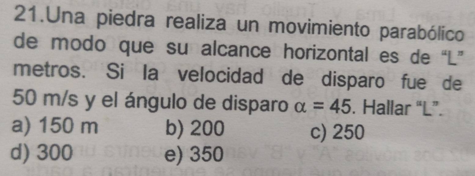 Una piedra realiza un movimiento parabólico
de modo que su alcance horizontal es de “ L ”
metros. Si la velocidad de disparo fue de
50 m/s y el ángulo de disparo alpha =45. Hallar “ L ”.
a) 150 m b) 200
c) 250
d) 300 e) 350