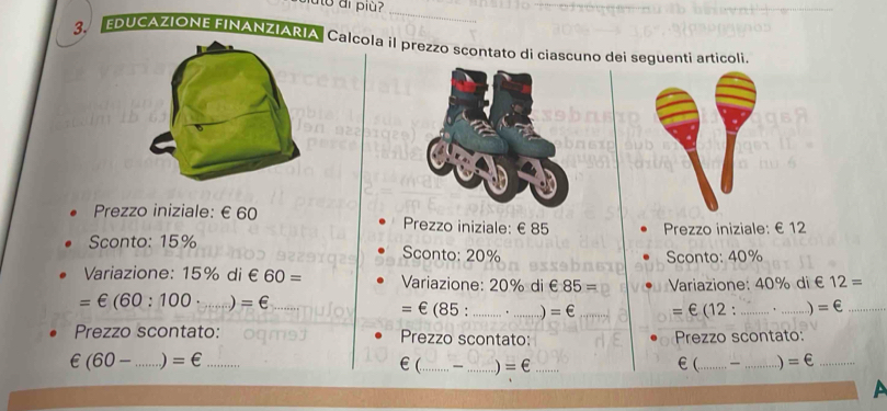 ao di più? 
_ 
3. EDUCAZIONE EINANZIARIACalcola il prezzo scontato di ciascuno dei seguenti articoli. 
Prezzo iniziale: €£60 Prezzo iniziale: €£85
Prezzo iniziale: €£12
Sconto: 15% Sconto: 20%
Sconto: 40%
Variazione: 15% d ∈ 60= Variazione: 20% di £ 85= Variazione: 40% di € 12=..)
=∈ (60:100 _ =∈ _= € (85 : _. _ =€ _= € (12:_ ' _ =∈ _ 
Prezzo scontato: Prezzo scontato: Prezzo scontato:
∈ (60- _  =∈ _ _ _ _ €(_  _  . ) =€ _
€( =∈