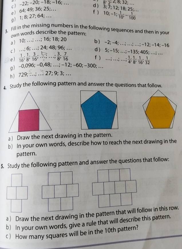 c  -22; -20; -18; -16;..
8; 2; 8; 32; …
e  64; 49; 36; 25;… 
d  3; 7; 12; 18; 25;.. 
f ) 10; - 1;  1/10 ; - 1/100 
g) 1; 8; 27; 64; … 
3. Fill in the missing numbers in the following sequences and then in your
own words describe the pattern:
a ) 10; . . .; . ; 16; 18; 20 b ) -2; -4; …; …; …; -12; -14; -16
c ) …; 6; …; 24; 48; 96; … d ) 5; -15; … ; -135; 405; …; …
e )  1/16 ;  1/8 ;  3/16 ;... ; .. ;  3/8 ;  7/16  f ) ;…;  1/4 ;  1/8 ;  1/16 ;  1/32 
g) -0,096; -0,48; . . ; -12; -60; -300; … 
h ) 729; ..; . 27; 9; 3; …
4. Study the following pattern and answer the questions that follow.
a) Draw the next drawing in the pattern.
b) In your own words, describe how to reach the next drawing in the
pattern.
5. Study the following pattern and answer the questions that follow:
a ) Draw the next drawing in the pattern that will follow in this row.
b) In your own words, give a rule that will describe this pattern.
c ) How many squares will be in the 10th pattern?