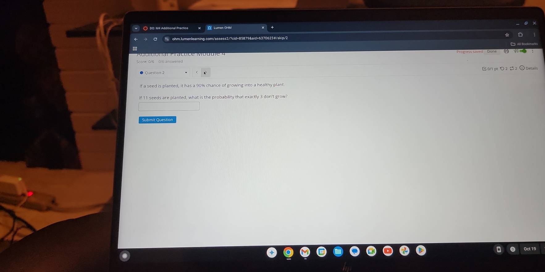 € DO: M4 Additional Practice Lumen OHM 
ohm.lumenlearing.com/assess2/?cid=85879&aid=6370623#/skip/2 
8 
Progress saved Done √o 
Score: 0/6 0/6 answered 
Question 2 B0/1 ptつ 2 2 ⓘDetails 
If a seed is planted, it has a 90% chance of growing into a healthy plant. 
If 11 seeds are planted, what is the probability that exactly 3 don't grow? 
Submit Question 
Oct 19