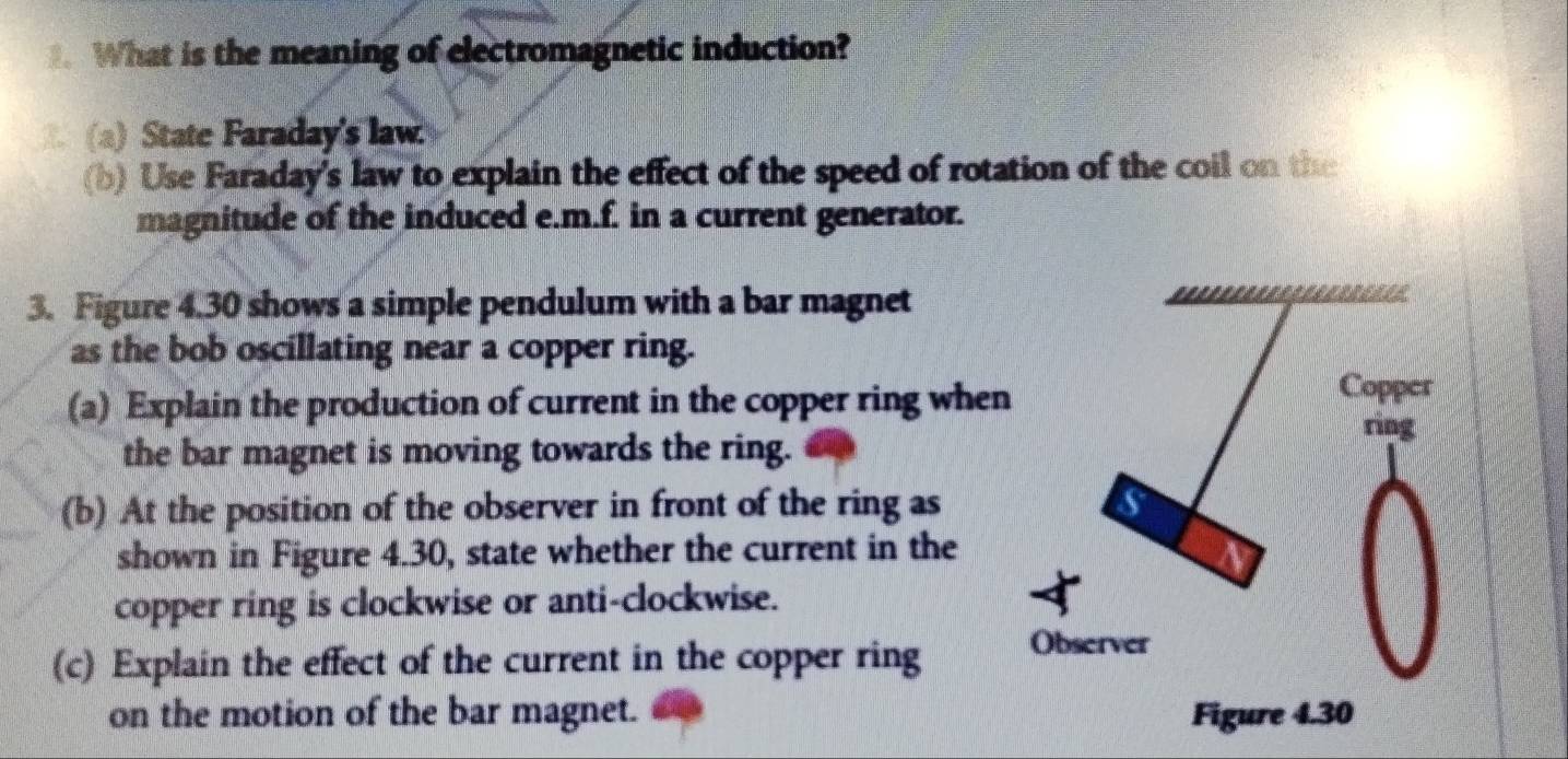 What is the meaning of electromagnetic induction? 
(a) State Faraday's law 
(b) Use Faraday's law to explain the effect of the speed of rotation of the coil on the 
magnitude of the induced e.m.f. in a current generator. 
3. Figure 4.30 shows a simple pendulum with a bar magnet 
as the bob oscillating near a copper ring. 
(a) Explain the production of current in the copper ring when 
the bar magnet is moving towards the ring. 
(b) At the position of the observer in front of the ring as 
shown in Figure 4.30, state whether the current in the 
copper ring is clockwise or anti-clockwise. 
(c) Explain the effect of the current in the copper ring 
on the motion of the bar magnet.