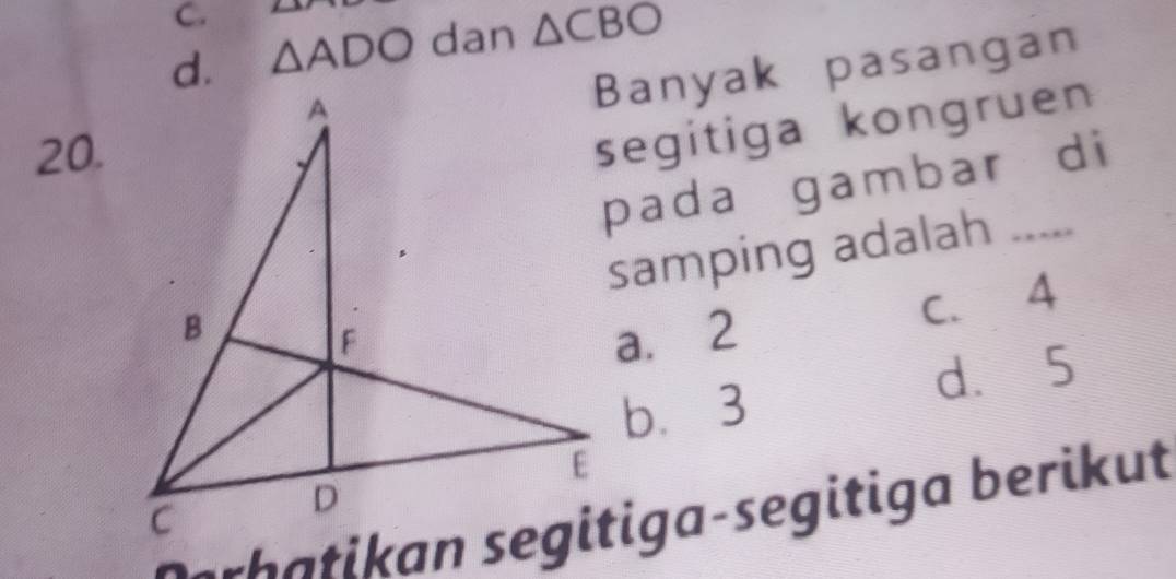 C.
d. △ ADO dan △ CBO
Banyak pasangan
20.
segitiga kongruen 
pada gambar di
samping adalah_
a. 2 C. 4
d、 5
b. 3
serh a ti an segitiga-segitiga berikut