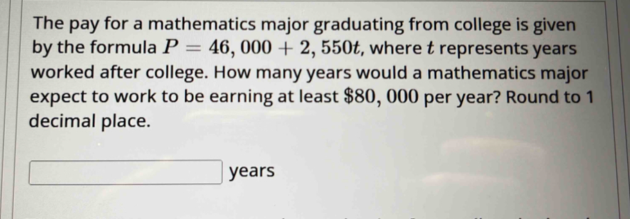 The pay for a mathematics major graduating from college is given 
by the formula P=46,000+2 , 550t, where t represents years
worked after college. How many years would a mathematics major 
expect to work to be earning at least $80, 000 per year? Round to 1
decimal place.
years