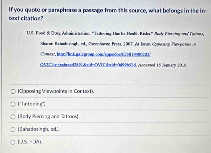 If you quote or paraphrase a passage from this source, what belongs in the in-
text citation?
U.S. Food & Drug Administration. “Tattooing Has Its Health Risks.” Body Piercing and Tattoos,
Sharon Bahadosingh, ed., Greenhaven Press, 2007. At Issue. Opposing Viewpoints in
Context, http://link.galegroup.com/apps/doc/EJ3010480205/
OVIC?u=txshracd2891&sid=OVIC&xid=0d99b52d. Accessed 15 January 2019.
(Opposing Viewpoints in Context).
("Tattooing").
(Body Piercing and Tattoos).
(Bahadosingh, ed.).
(U.S. FDA).