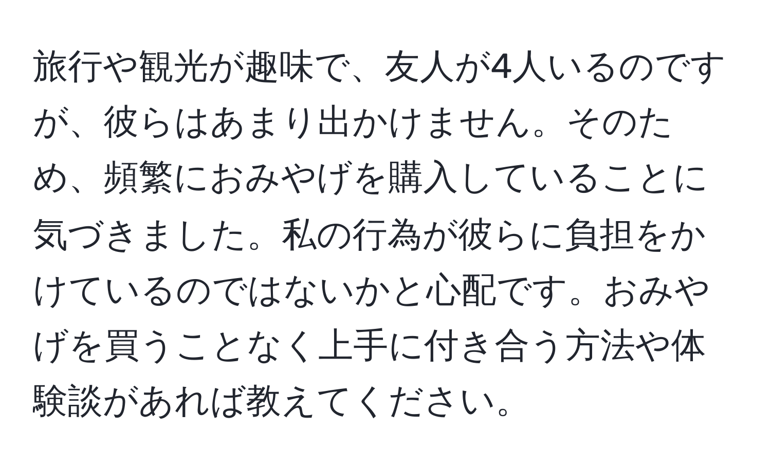 旅行や観光が趣味で、友人が4人いるのですが、彼らはあまり出かけません。そのため、頻繁におみやげを購入していることに気づきました。私の行為が彼らに負担をかけているのではないかと心配です。おみやげを買うことなく上手に付き合う方法や体験談があれば教えてください。