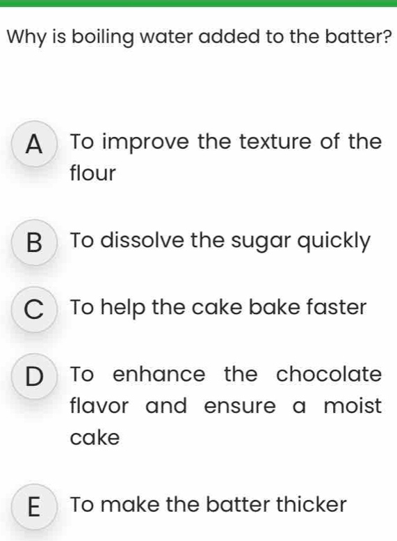 Why is boiling water added to the batter?
A To improve the texture of the
flour
B To dissolve the sugar quickly
C To help the cake bake faster
D To enhance the chocolate
flavor and ensure a moist 
cake
E To make the batter thicker