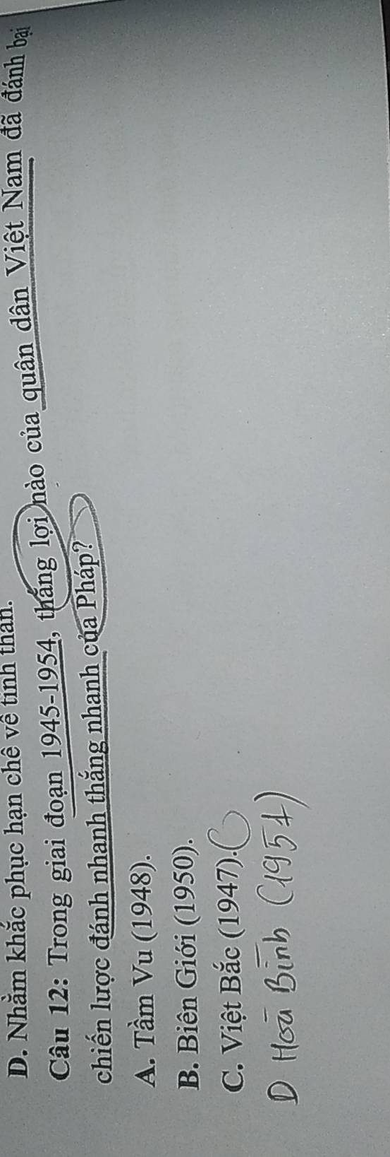 D. Nhằm khắc phục hạn chê về tinh than.
Câu 12: Trong giai đoạn 1945-1954, thắng lợi nào của quân dân Việt Nam đã đánh bại
chiến lược đánh nhanh thắng nhanh của Pháp?
A. Tầm Vu (1948).
B. Biên Giới (1950).
C. Việt Bắc (1947).