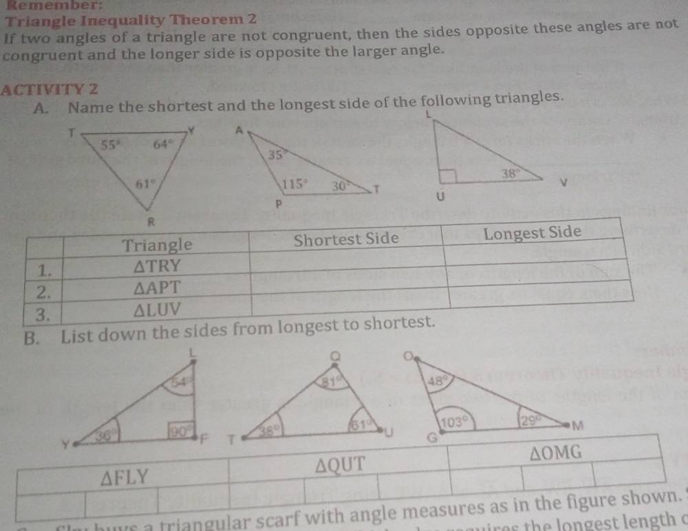 Remember:
Triangle Inequality Theorem 2
If two angles of a triangle are not congruent, then the sides opposite these angles are not
congruent and the longer side is opposite the larger angle.
ACTIVITY 2
A. Name the shortest and the longest side of the following triangles.
 
Triangle Shortest Side Longest Side
1.
△ TRY
2.
△ APT
3.
△ LUV
B. List down the sides from longest to shortest.
△ OMG
△ FLY
△ QUT
huys a triangular scarf with angle measures as in the figure shown.
res the longest length c