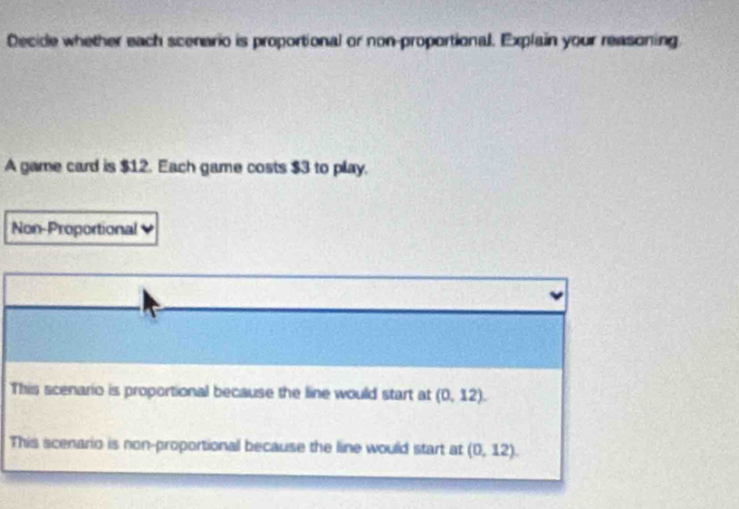 Decide whether each scenario is proportional or non-proportional. Explain your reasoning
A game card is $12. Each game costs $3 to play.
Non-Proportional
This scenario is proportional because the line would start at (0,12).
This scenario is non-proportional because the line would start at (0,12).